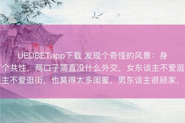 UEDBETapp下载 发现个奇怪的风景：身边过得好的妻子，时常有个共性，两口子简直没什么外交，女东谈主不爱逛街，也莫得太多闺蜜，男东谈主很顾家，很少去喝酒应酬