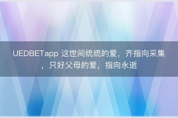 UEDBETapp 这世间统统的爱，齐指向采集，只好父母的爱，指向永逝