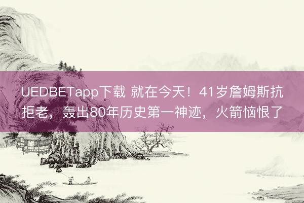 UEDBETapp下载 就在今天！41岁詹姆斯抗拒老，轰出80年历史第一神迹，火箭恼恨了