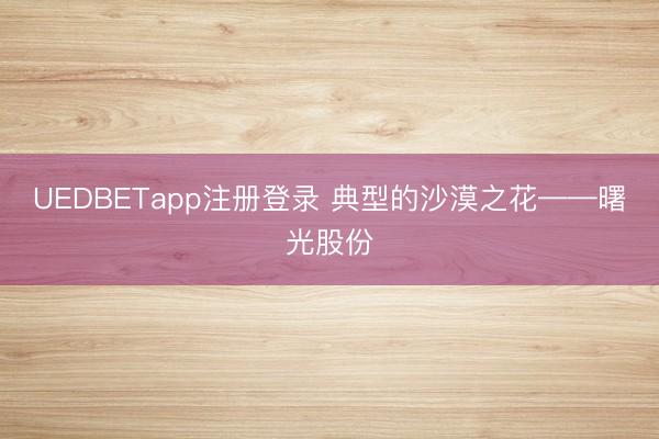 UEDBETapp注册登录 典型的沙漠之花——曙光股份
