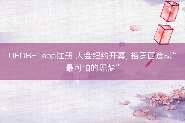 UEDBETapp注册 大会纽约开幕， 格罗西造就“最可怕的恶梦”