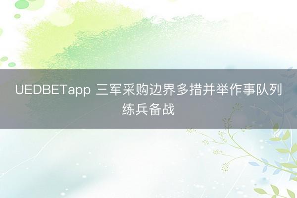 UEDBETapp 三军采购边界多措并举作事队列练兵备战