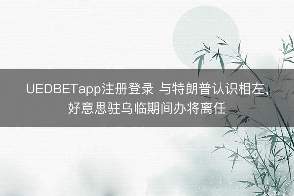 UEDBETapp注册登录 与特朗普认识相左，好意思驻乌临期间办将离任