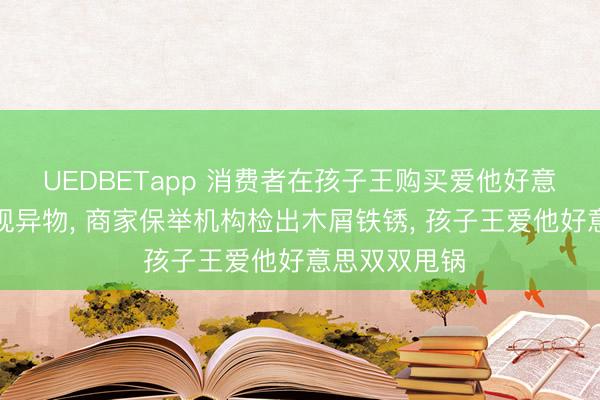 UEDBETapp 消费者在孩子王购买爱他好意思婴儿奶粉现异物， 商家保举机构检出木屑铁锈， 孩子王爱他好意思双双甩锅