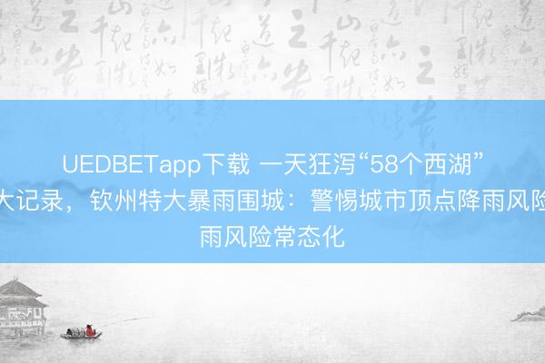 UEDBETapp下载 一天狂泻“58个西湖”冲破两大记录，钦州特大暴雨围城：警惕城市顶点降雨风险常态化