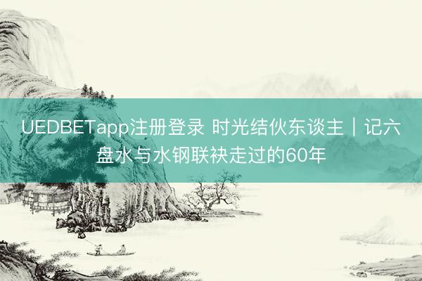 UEDBETapp注册登录 时光结伙东谈主｜记六盘水与水钢联袂走过的60年