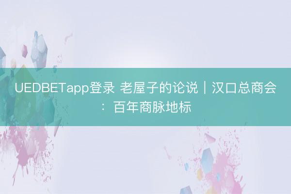 UEDBETapp登录 老屋子的论说｜汉口总商会：百年商脉地标
