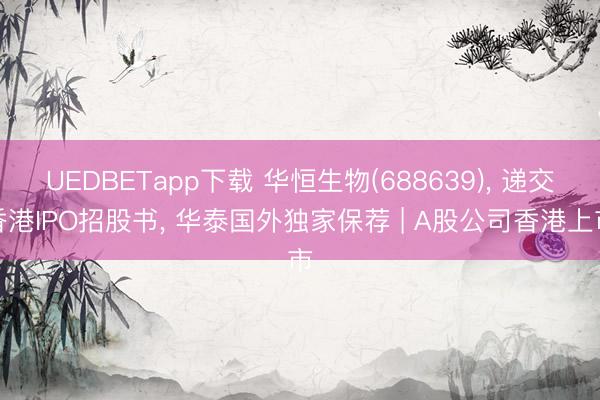 UEDBETapp下载 华恒生物(688639)， 递交香港IPO招股书， 华泰国外独家保荐 | A股公司香港上市