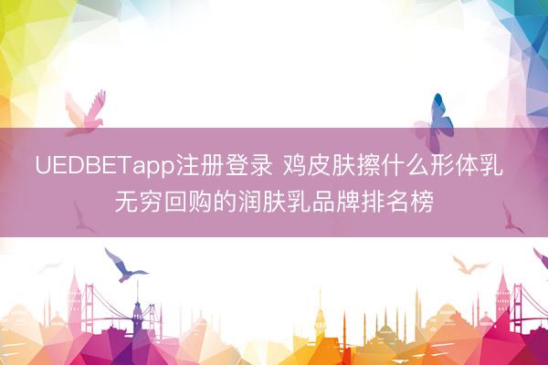 UEDBETapp注册登录 鸡皮肤擦什么形体乳 无穷回购的润肤乳品牌排名榜