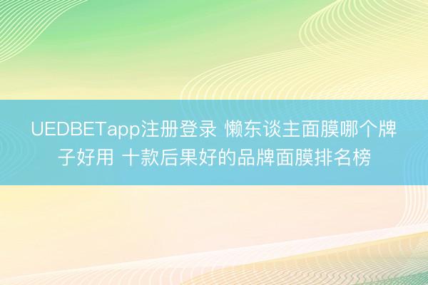 UEDBETapp注册登录 懒东谈主面膜哪个牌子好用 十款后果好的品牌面膜排名榜