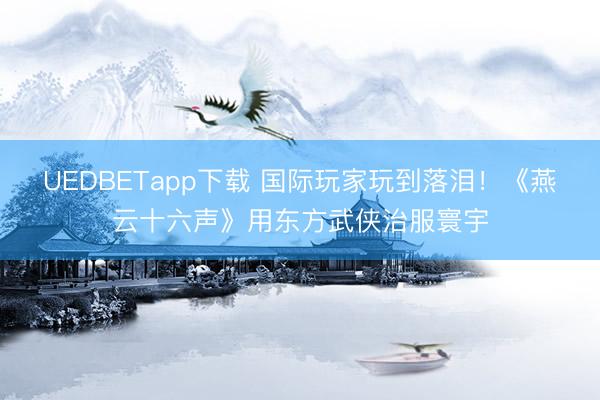 UEDBETapp下载 国际玩家玩到落泪！《燕云十六声》用东方武侠治服寰宇
