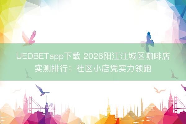 UEDBETapp下载 2026阳江江城区咖啡店实测排行：社区小店凭实力领跑