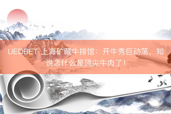 UEDBET 上海矿藏牛排馆：开牛秀巨动荡，知说念什么是顶尖牛肉了！