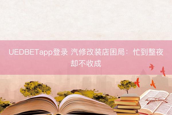 UEDBETapp登录 汽修改装店困局：忙到整夜却不收成