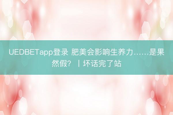 UEDBETapp登录 肥美会影响生养力……是果然假？丨坏话完了站