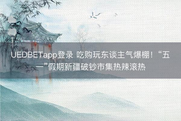 UEDBETapp登录 吃购玩东谈主气爆棚！“五一”假期新疆破钞市集热辣滚热