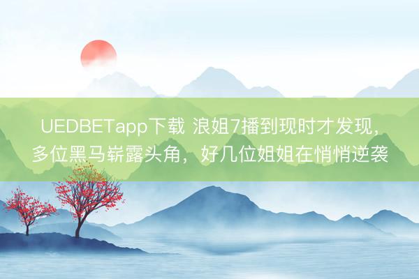 UEDBETapp下载 浪姐7播到现时才发现，多位黑马崭露头角，好几位姐姐在悄悄逆袭
