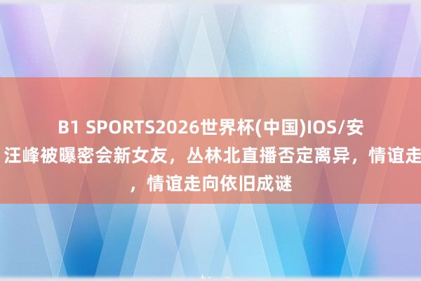 B1 SPORTS2026世界杯(中国)IOS/安卓官方下载 汪峰被曝密会新女友，丛林北直播否定离异，情谊走向依旧成谜