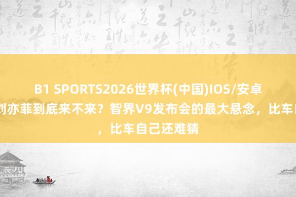 B1 SPORTS2026世界杯(中国)IOS/安卓官方下载 刘亦菲到底来不来？智界V9发布会的最大悬念，比车自己还难猜