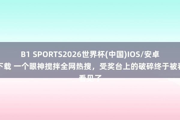 B1 SPORTS2026世界杯(中国)IOS/安卓官方下载 一个眼神搅拌全网热搜，受奖台上的破碎终于被看见了