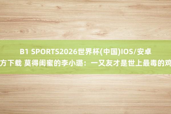 B1 SPORTS2026世界杯(中国)IOS/安卓官方下载 莫得闺蜜的李小璐：一又友才是世上最毒的鸡汤