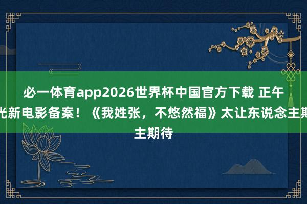 必一体育app2026世界杯中国官方下载 正午阳光新电影备案！《我姓张，不悠然福》太让东说念主期待