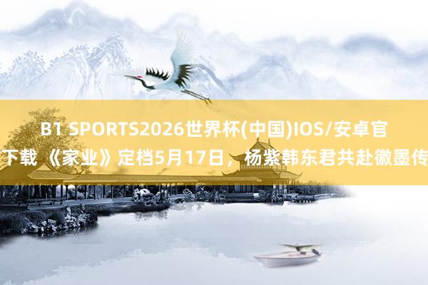 B1 SPORTS2026世界杯(中国)IOS/安卓官方下载 《家业》定档5月17日，杨紫韩东君共赴徽墨传闻