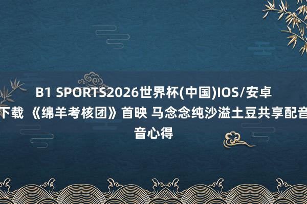 B1 SPORTS2026世界杯(中国)IOS/安卓官方下载 《绵羊考核团》首映 马念念纯沙溢土豆共享配音心得