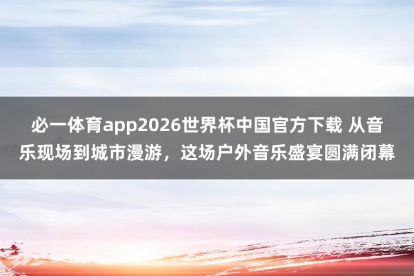 必一体育app2026世界杯中国官方下载 从音乐现场到城市漫游,这场户外音乐盛宴圆满闭幕