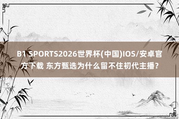 B1 SPORTS2026世界杯(中国)IOS/安卓官方下载 东方甄选为什么留不住初代主播?