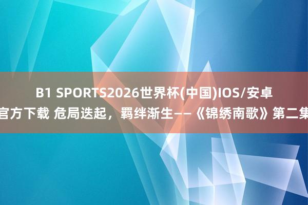 B1 SPORTS2026世界杯(中国)IOS/安卓官方下载 危局迭起，羁绊渐生——《锦绣南歌》第二集