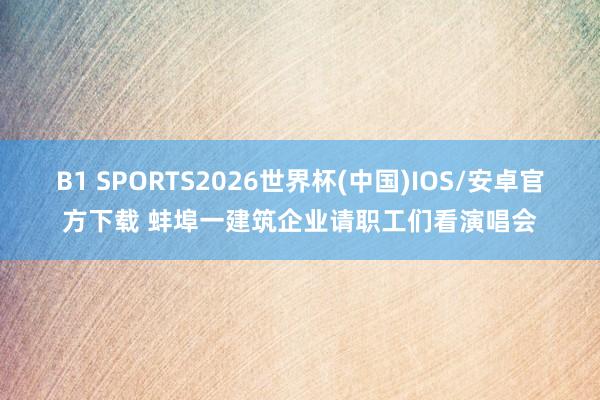 B1 SPORTS2026世界杯(中国)IOS/安卓官方下载 蚌埠一建筑企业请职工们看演唱会