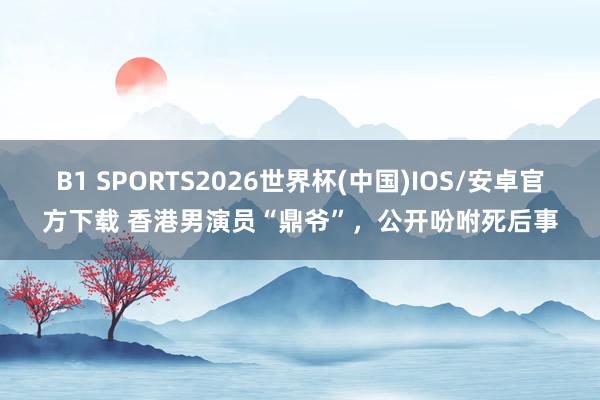 B1 SPORTS2026世界杯(中国)IOS/安卓官方下载 香港男演员“鼎爷”，公开吩咐死后事