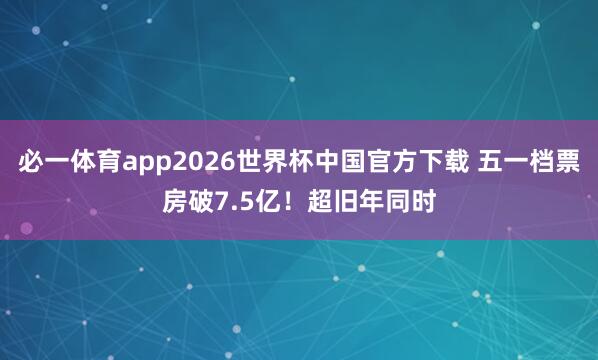 必一体育app2026世界杯中国官方下载 五一档票房破7.5亿!超旧年同时