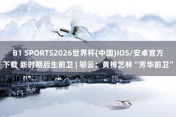 B1 SPORTS2026世界杯(中国)IOS/安卓官方下载 新时期后生前卫 | 邬云：黄梅艺林“芳华前卫”