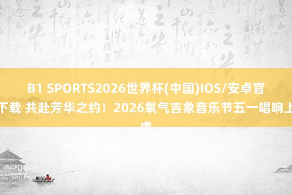 B1 SPORTS2026世界杯(中国)IOS/安卓官方下载 共赴芳华之约!2026氧气吉象音乐节五一唱响上虞