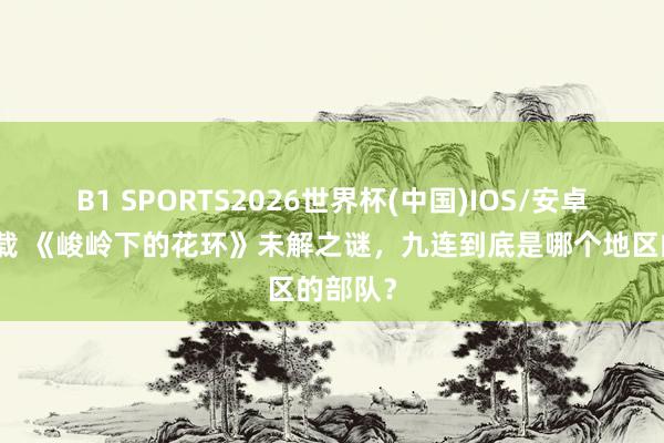 B1 SPORTS2026世界杯(中国)IOS/安卓官方下载 《峻岭下的花环》未解之谜,九连到底是哪个地区的部队?