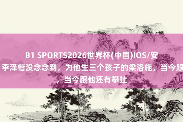 B1 SPORTS2026世界杯(中国)IOS/安卓官方下载 李泽楷没念念到，为他生三个孩子的梁洛施，当今跟他还有攀扯