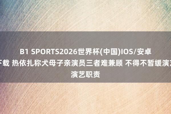 B1 SPORTS2026世界杯(中国)IOS/安卓官方下载 热依扎称犬母子亲演员三者难兼顾 不得不暂缓演艺职责