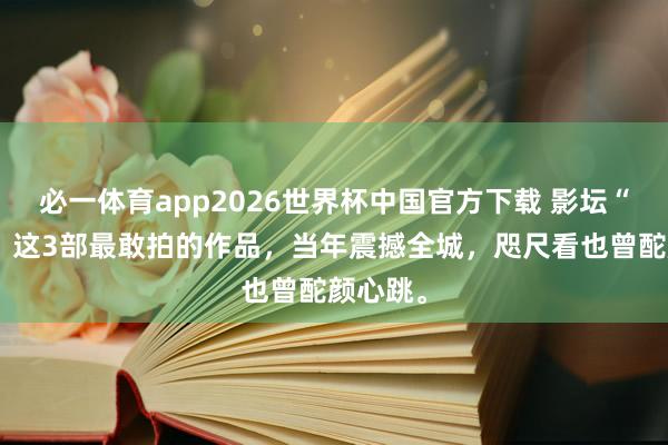 必一体育app2026世界杯中国官方下载 影坛“狠货”！这3部最敢拍的作品，当年震撼全城，咫尺看也曾酡颜心跳。