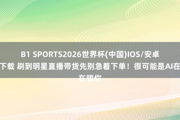 B1 SPORTS2026世界杯(中国)IOS/安卓官方下载 刷到明星直播带货先别急着下单!很可能是AI在骗你