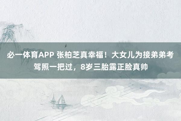 必一体育APP 张柏芝真幸福！大女儿为接弟弟考驾照一把过，8岁三胎露正脸真帅