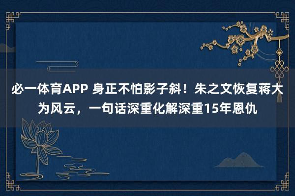 必一体育APP 身正不怕影子斜！朱之文恢复蒋大为风云，一句话深重化解深重15年恩仇