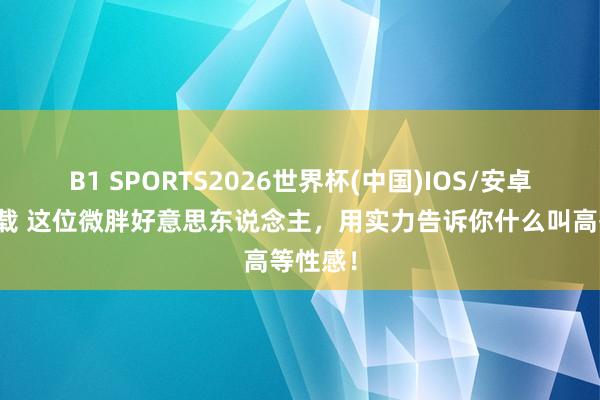 B1 SPORTS2026世界杯(中国)IOS/安卓官方下载 这位微胖好意思东说念主，用实力告诉你什么叫高等性感！