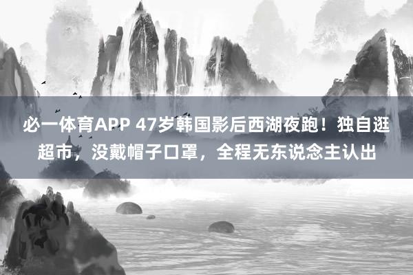 必一体育APP 47岁韩国影后西湖夜跑！独自逛超市，没戴帽子口罩，全程无东说念主认出