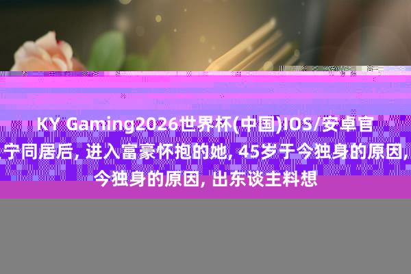 B1 SPORTS2026世界杯(中国)IOS/安卓官方下载 与撒贝宁同居后， 插足富豪怀抱的她， 45岁于今只身的原因， 出东说念主意想