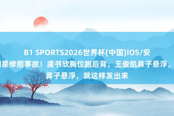 B1 SPORTS2026世界杯(中国)IOS/安卓官方下载 明星修图事故！虞书欣胸位跑后背，王俊凯鼻子悬浮，就这样发出来