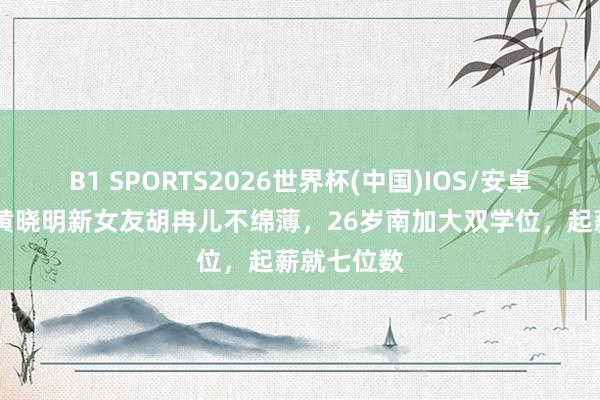 B1 SPORTS2026世界杯(中国)IOS/安卓官方下载 黄晓明新女友胡冉儿不绵薄，26岁南加大双学位，起薪就七位数