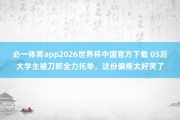 必一体育app2026世界杯中国官方下载 05后大学生被刀郎全力托举，这份偏疼太好哭了