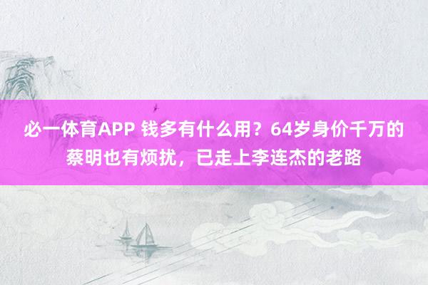 必一体育APP 钱多有什么用？64岁身价千万的蔡明也有烦扰，已走上李连杰的老路